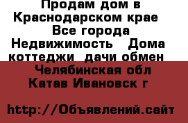 Продам дом в Краснодарском крае - Все города Недвижимость » Дома, коттеджи, дачи обмен   . Челябинская обл.,Катав-Ивановск г.